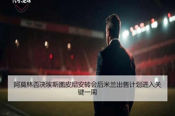 阿莫林否决埃斯图皮尼安转会后米兰出售计划进入关键一周